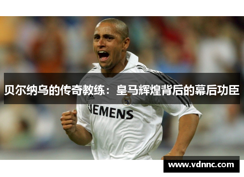 贝尔纳乌的传奇教练：皇马辉煌背后的幕后功臣