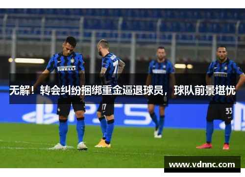 无解！转会纠纷捆绑重金逼退球员，球队前景堪忧