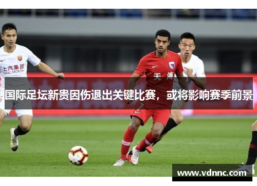国际足坛新贵因伤退出关键比赛，或将影响赛季前景